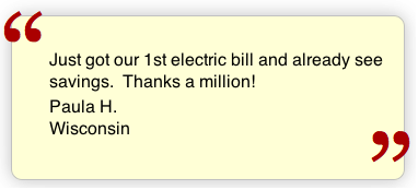 Just got our 1st electric bill and already see the savings. Thanks a million! Paula H. Wisconsin
